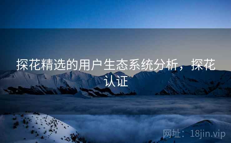 探花精选的用户生态系统分析，探花认证