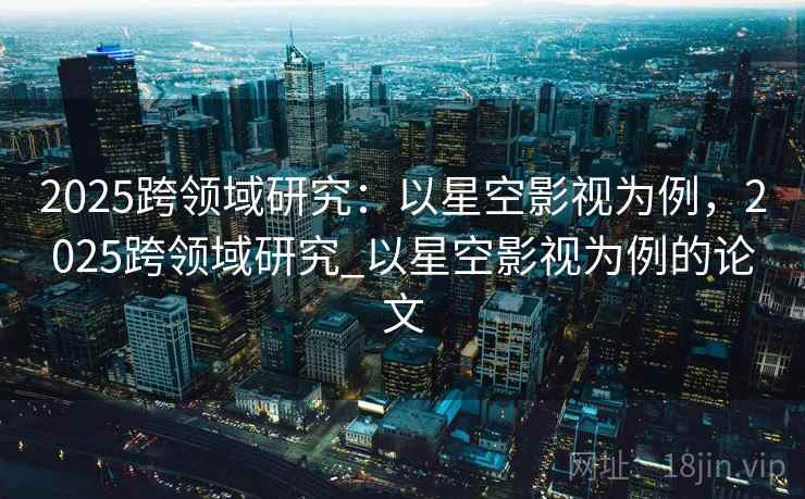 2025跨领域研究：以星空影视为例，2025跨领域研究_以星空影视为例的论文