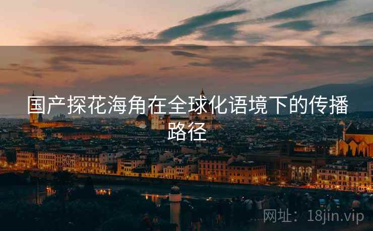 国产探花海角在全球化语境下的传播路径