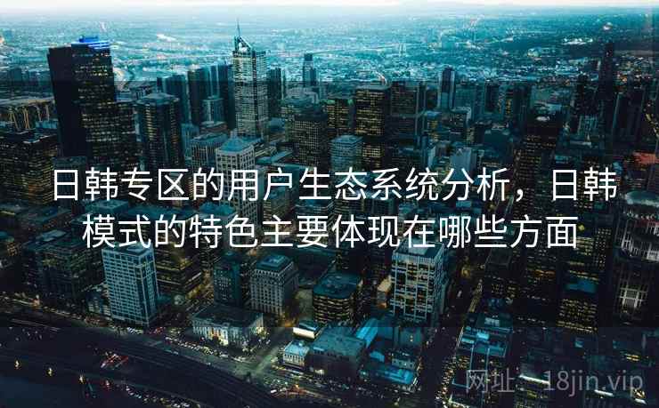日韩专区的用户生态系统分析，日韩模式的特色主要体现在哪些方面