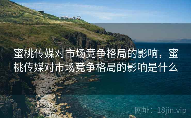 蜜桃传媒对市场竞争格局的影响，蜜桃传媒对市场竞争格局的影响是什么