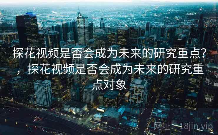 探花视频是否会成为未来的研究重点？，探花视频是否会成为未来的研究重点对象
